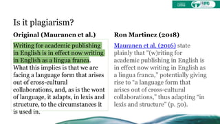 Is it plagiarism?
Original (Mauranen et al.)
Writing for academic publishing
in English is in effect now writing
in English as a lingua franca.
What this implies is that we are
facing a language form that arises
out of cross-cultural
collaborations, and, as is the wont
of language, it adapts, in lexis and
structure, to the circumstances it
is used in.
Ron Martinez (2018)
Mauranen et al. (2016) state
plainly that "(w)riting for
academic publishing in English is
in effect now writing in English as
a lingua franca,” potentially giving
rise to “a language form that
arises out of cross-cultural
collaborations,” thus adapting “in
lexis and structure” (p. 50).
 