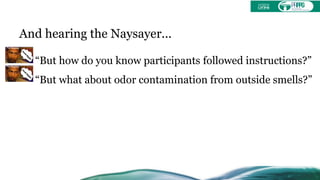 And hearing the Naysayer...
“But how do you know participants followed instructions?”
“But what about odor contamination from outside smells?”
 
