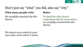 Don’t just say “what” you did, also say “why”
What many people write
We carefully examined the diet
diaries.
The donors were asked to wear
new white 100% cotton T-shirts.
Better
To check the odor donors’
conformity with the instructions,
we carefully examined the diet
diaries.
 
