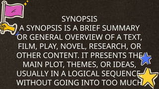 SYNOPSIS
A SYNOPSIS IS A BRIEF SUMMARY
OR GENERAL OVERVIEW OF A TEXT,
FILM, PLAY, NOVEL, RESEARCH, OR
OTHER CONTENT. IT PRESENTS THE
MAIN PLOT, THEMES, OR IDEAS,
USUALLY IN A LOGICAL SEQUENCE,
WITHOUT GOING INTO TOO MUCH
 