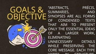 GOALS &
OBJECTIVE
S
"ABSTRACTS, PRÉCIS,
SUMMARIES, AND
SYNOPSES ARE ALL FORMS
OF CONDENSED TEXTS
THAT AIM TO PRESENT
ONLY THE ESSENTIAL IDEAS
OF A LARGER WORK,
ELIMINATING
UNNECESSARY DETAILS
WHILE PRESERVING THE
CORE MESSAGE. EACH TYPE
 