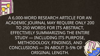 A 6,000-WORD RESEARCH ARTICLE FOR AN
ACADEMIC JOURNAL MAY REQUIRE ONLY 200
TO 250 WORDS FOR ITS ABSTRACT,
EFFECTIVELY SUMMARIZING THE ENTIRE
STUDY — INCLUDING ITS PURPOSE,
METHODOLOGY, FINDINGS, AND
CONCLUSIONS — IN ABOUT 3–5% OF THE
ORIGINAL LENGTH.
 