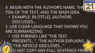 4. BEGIN WITH THE AUTHOR’S NAME, THE
TItle OF THE TEXT, AND THE MAIN IDEA.
• EXAMPLE: IN [TITLE], [AUTHOR]
DISCUSSES...
5. USE CLEAR LANGUAGE THAT SHOWS YOU
ARE SUMMARIZING.
• USE PHRASES LIKE “THE TEXT
PRESENTS...”, “THE AUTHOR EXPLAINS...”,
“THE ARTICLE DISCUSSES...”
6. DO NOT COPY ANY FULL SENTENCE FROM
 