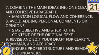 7. COMBINE THE MAIN IDEAS INto ONE CLEAR
AND COHESIVE PARAGRAPH.
• MAINTAIN LOGICAL FLOW AND COHERENCE.
8. AVOID ADDING PERSONAL COMMENTS OR
OPINIONS.
• STAY OBJECTIVE AND STICK TO THE
CONTENT OF THE ORIGINAL TEXT.
9. REVISE AND EDIT YOUR DRAFT FOR CLARITY,
GRAMMAR, AND ACCURACY.
• ENSURE PROPER STRUCTURE AND REMOVE
REDUNDANCIES.
 