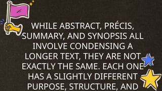 WHILE ABSTRACT, PRÉCIS,
SUMMARY, AND SYNOPSIS ALL
INVOLVE CONDENSING A
LONGER TEXT, THEY ARE NOT
EXACTLY THE SAME. EACH ONE
HAS A SLIGHTLY DIFFERENT
PURPOSE, STRUCTURE, AND
 