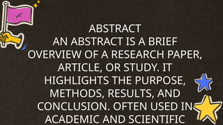 ABSTRACT
AN ABSTRACT IS A BRIEF
OVERVIEW OF A RESEARCH PAPER,
ARTICLE, OR STUDY. IT
HIGHLIGHTS THE PURPOSE,
METHODS, RESULTS, AND
CONCLUSION. OFTEN USED IN
ACADEMIC AND SCIENTIFIC
 