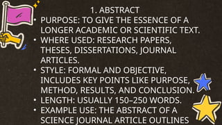 1. ABSTRACT
• PURPOSE: TO GIVE THE ESSENCE OF A
LONGER ACADEMIC OR SCIENTIFIC TEXT.
• WHERE USED: RESEARCH PAPERS,
THESES, DISSERTATIONS, JOURNAL
ARTICLES.
• STYLE: FORMAL AND OBJECTIVE,
INCLUDES KEY POINTS LIKE PURPOSE,
METHOD, RESULTS, AND CONCLUSION.
• LENGTH: USUALLY 150–250 WORDS.
• EXAMPLE USE: THE ABSTRACT OF A
SCIENCE JOURNAL ARTICLE OUTLINES
 