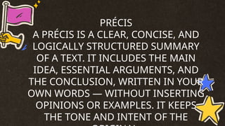 PRÉCIS
A PRÉCIS IS A CLEAR, CONCISE, AND
LOGICALLY STRUCTURED SUMMARY
OF A TEXT. IT INCLUDES THE MAIN
IDEA, ESSENTIAL ARGUMENTS, AND
THE CONCLUSION, WRITTEN IN YOUR
OWN WORDS — WITHOUT INSERTING
OPINIONS OR EXAMPLES. IT KEEPS
THE TONE AND INTENT OF THE
 