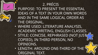 2. PRÉCIS
• PURPOSE: TO PRESENT THE ESSENTIAL
IDEAS OF A TEXT IN YOUR OWN WORDS
AND IN THE SAME LOGICAL ORDER AS
THE ORIGINAL.
• WHERE USED: LITERATURE ANALYSIS,
ACADEMIC WRITING, ENGLISH CLASSES.
• STYLE: CONCISE, REPHRASED (NOT JUST
COPIED), IN THIRD PERSON, NO
OPINIONS.
• LENGTH: AROUND ONE-THIRD OF THE
ORIGINAL TEXT.
 