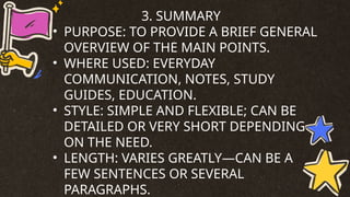 3. SUMMARY
• PURPOSE: TO PROVIDE A BRIEF GENERAL
OVERVIEW OF THE MAIN POINTS.
• WHERE USED: EVERYDAY
COMMUNICATION, NOTES, STUDY
GUIDES, EDUCATION.
• STYLE: SIMPLE AND FLEXIBLE; CAN BE
DETAILED OR VERY SHORT DEPENDING
ON THE NEED.
• LENGTH: VARIES GREATLY—CAN BE A
FEW SENTENCES OR SEVERAL
PARAGRAPHS.
 