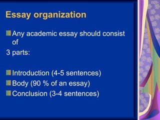 Essay organization

  Any academic essay should consist
  of
3 parts:

 Introduction (4-5 sentences)
 Body (90 % of an essay)
 Conclusion (3-4 sentences)
 