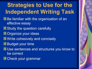 Strategies to Use for the
Independent Writing Task
Be familiar with the organization of an
effective essay
Study the question carefully
Organize your ideas
Write cohesively and concisely
Budget your time
Use sentences and structures you know to
be correct
Check your grammar
 