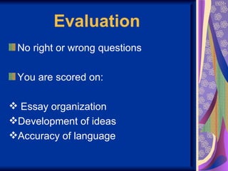 Evaluation
 No right or wrong questions

 You are scored on:

 Essay organization
Development of ideas
Accuracy of language
 