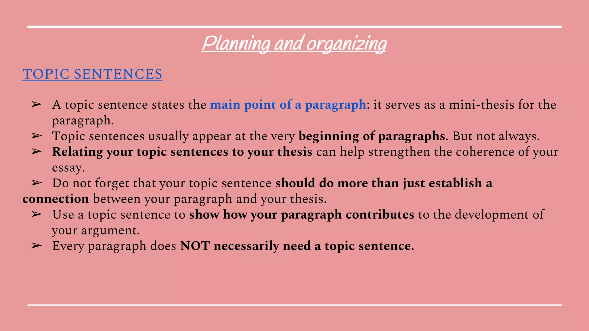 Planning and organizing
TOPIC SENTENCES
➢ A topic sentence states the main point of a paragraph: it serves as a mini-thesis for the
paragraph.
➢ Topic sentences usually appear at the very beginning of paragraphs. But not always.
➢ Relating your topic sentences to your thesis can help strengthen the coherence of your
essay.
➢ Do not forget that your topic sentence should do more than just establish a
connection between your paragraph and your thesis.
➢ Use a topic sentence to show how your paragraph contributes to the development of
your argument.
➢ Every paragraph does NOT necessarily need a topic sentence.
 