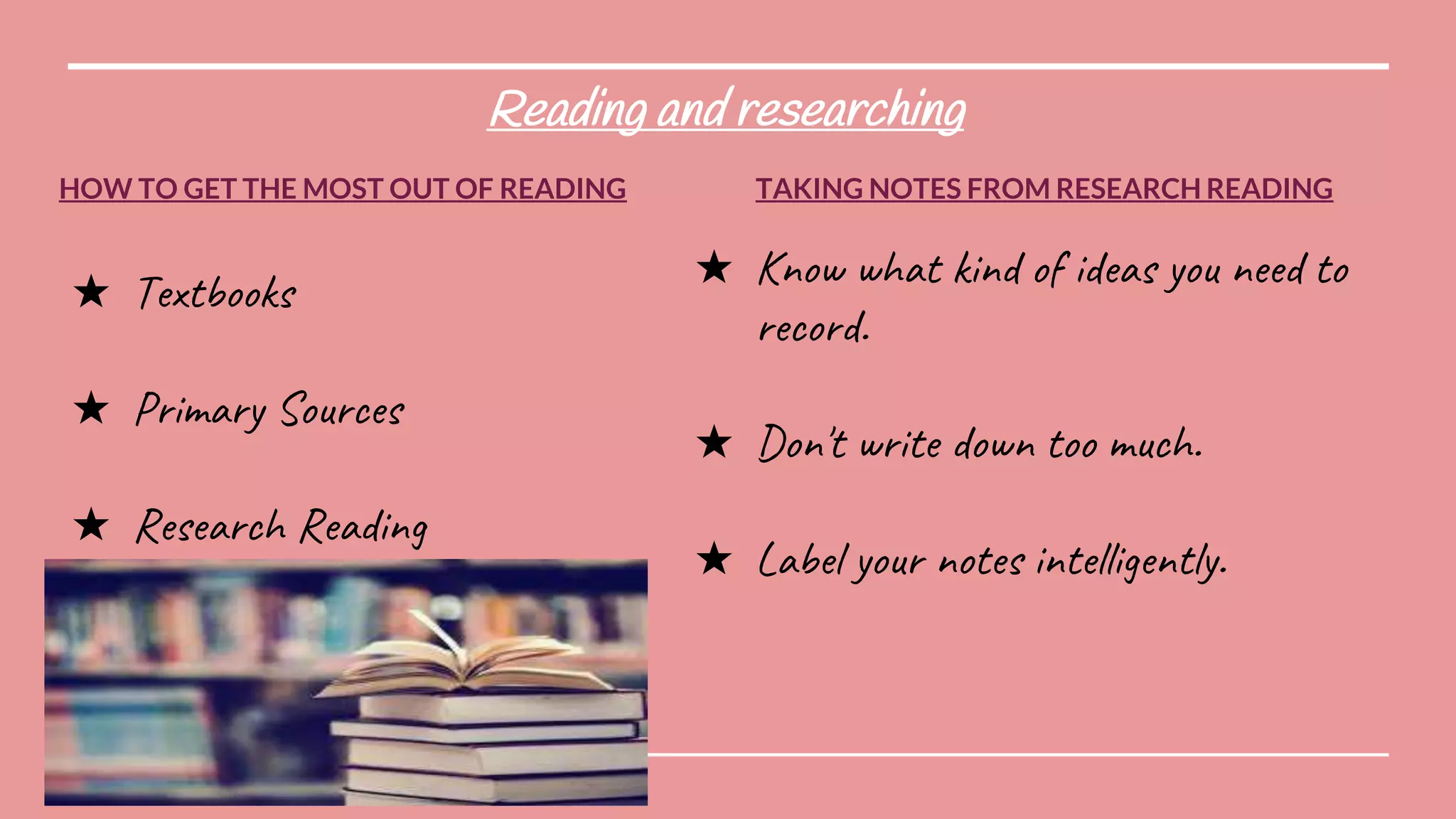 Reading and researching
HOW TO GET THE MOST OUT OF READING
★ Textbooks
★ Primary Sources
★ Research Reading
TAKING NOTES FROM RESEARCH READING
★ Know what kind of ideas you need to
record.
★ Don't write down too much.
★ Label your notes intelligently.
 
