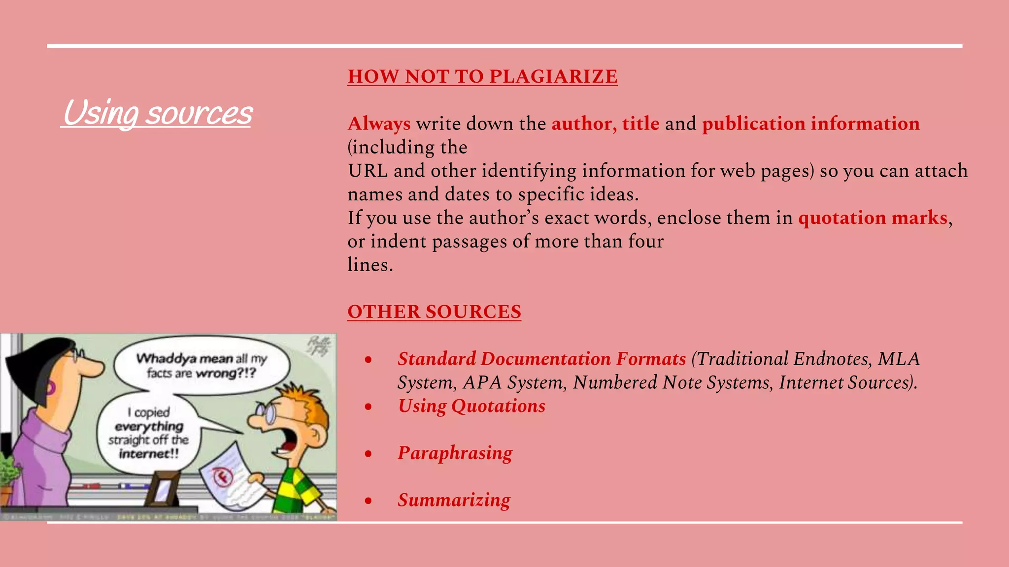 Using sources
HOW NOT TO PLAGIARIZE
Always write down the author, title and publication information
(including the
URL and other identifying information for web pages) so you can attach
names and dates to specific ideas.
If you use the author’s exact words, enclose them in quotation marks,
or indent passages of more than four
lines.
OTHER SOURCES
● Standard Documentation Formats (Traditional Endnotes, MLA
System, APA System, Numbered Note Systems, Internet Sources).
● Using Quotations
● Paraphrasing
● Summarizing
 