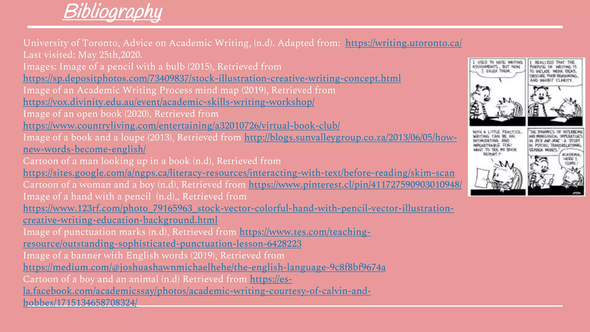 Bibliography
University of Toronto, Advice on Academic Writing, (n.d). Adapted from: https://writing.utoronto.ca/
Last visited: May 25th,2020.
Images: Image of a pencil with a bulb (2015), Retrieved from
https://sp.depositphotos.com/73409837/stock-illustration-creative-writing-concept.html
Image of an Academic Writing Process mind map (2019), Retrieved from
https://vox.divinity.edu.au/event/academic-skills-writing-workshop/
Image of an open book (2020), Retrieved from
https://www.countryliving.com/entertaining/a32010726/virtual-book-club/
Image of a book and a loupe (2013), Retrieved from http://blogs.sunvalleygroup.co.za/2013/06/05/how-
new-words-become-english/
Cartoon of a man looking up in a book (n.d), Retrieved from
https://sites.google.com/a/ngps.ca/literacy-resources/interacting-with-text/before-reading/skim-scan
Cartoon of a woman and a boy (n.d), Retrieved from https://www.pinterest.cl/pin/411727590903010948/
Image of a hand with a pencil (n.d),, Retrieved from
https://www.123rf.com/photo_79165963_stock-vector-colorful-hand-with-pencil-vector-illustration-
creative-writing-education-background.html
Image of punctuation marks (n.d), Retrieved from https://www.tes.com/teaching-
resource/outstanding-sophisticated-punctuation-lesson-6428223
Image of a banner with English words (2019), Retrieved from
https://medium.com/@joshuashawnmichaelhehe/the-english-language-9c8f8bf9674a
Cartoon of a boy and an animal (n.d) Retrieved from https://es-
la.facebook.com/academicssay/photos/academic-writing-courtesy-of-calvin-and-
hobbes/1715134658708324/
 