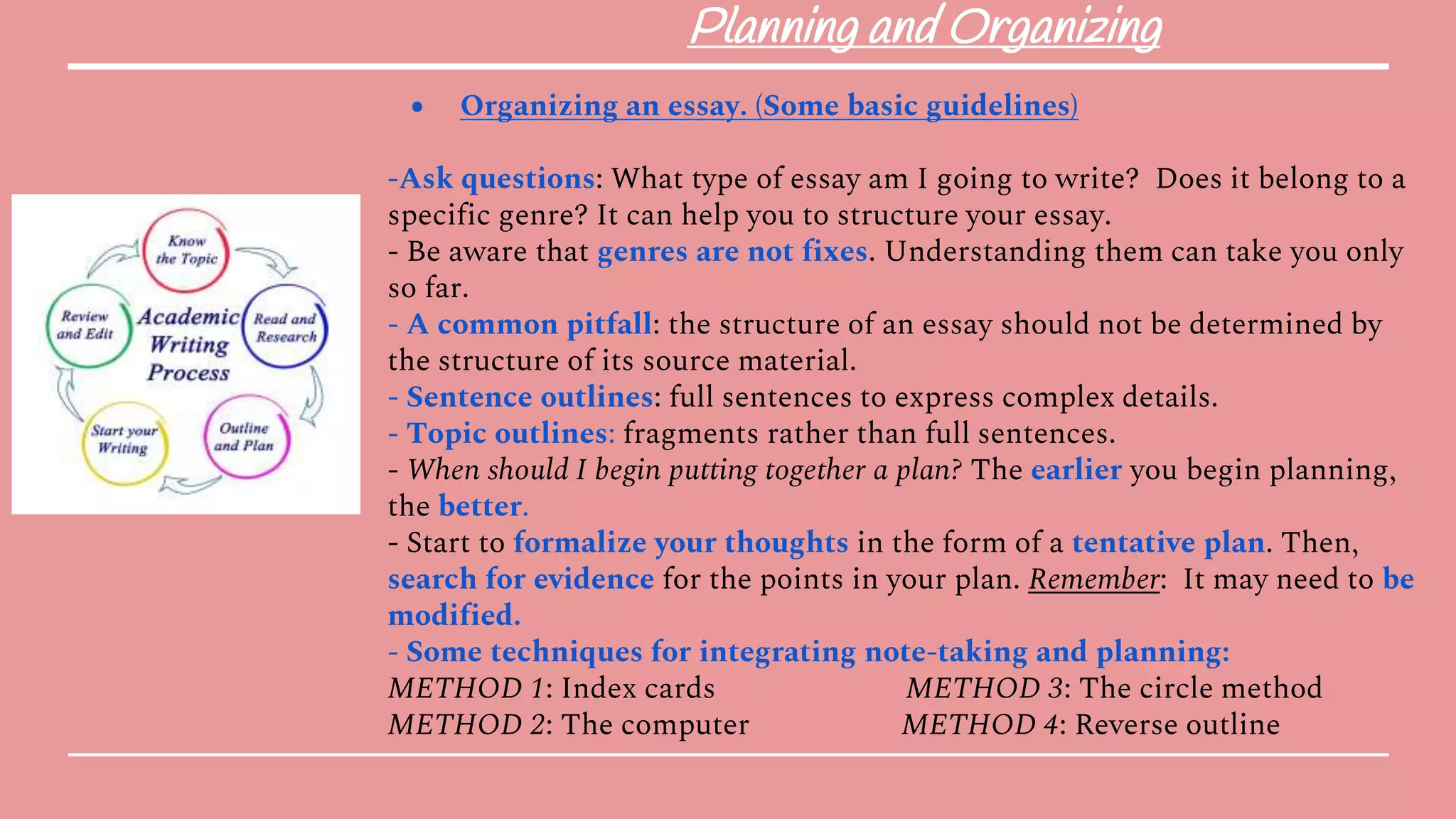 Planning and Organizing
● Organizing an essay. (Some basic guidelines)
-Ask questions: What type of essay am I going to write? Does it belong to a
specific genre? It can help you to structure your essay.
- Be aware that genres are not fixes. Understanding them can take you only
so far.
- A common pitfall: the structure of an essay should not be determined by
the structure of its source material.
- Sentence outlines: full sentences to express complex details.
- Topic outlines: fragments rather than full sentences.
- When should I begin putting together a plan? The earlier you begin planning,
the better.
- Start to formalize your thoughts in the form of a tentative plan. Then,
search for evidence for the points in your plan. Remember: It may need to be
modified.
- Some techniques for integrating note-taking and planning:
METHOD 1: Index cards METHOD 3: The circle method
METHOD 2: The computer METHOD 4: Reverse outline
 