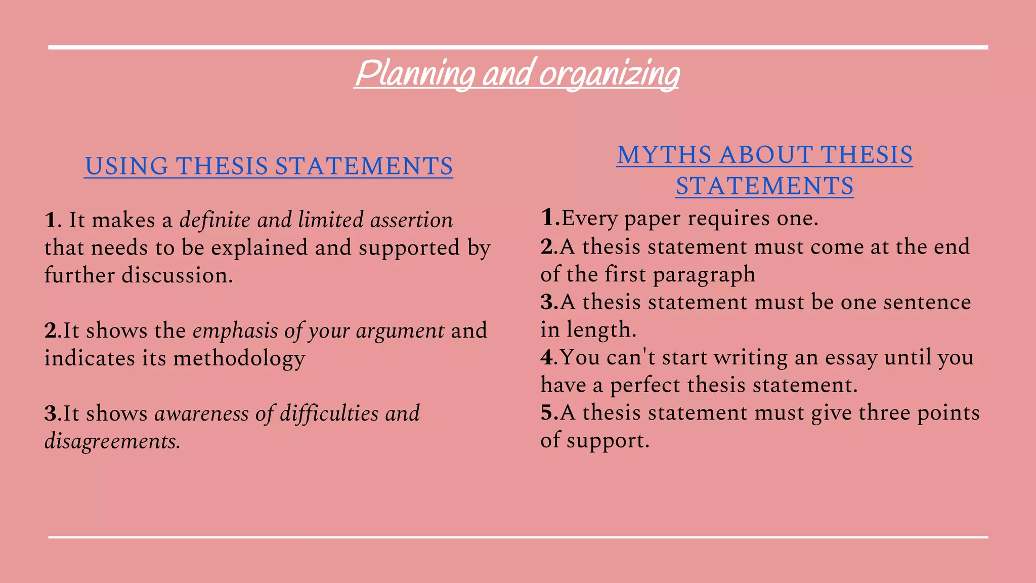 Planning and organizing
USING THESIS STATEMENTS
1. It makes a definite and limited assertion
that needs to be explained and supported by
further discussion.
2.It shows the emphasis of your argument and
indicates its methodology
3.It shows awareness of difficulties and
disagreements.
MYTHS ABOUT THESIS
STATEMENTS
1.Every paper requires one.
2.A thesis statement must come at the end
of the first paragraph
3.A thesis statement must be one sentence
in length.
4.You can't start writing an essay until you
have a perfect thesis statement.
5.A thesis statement must give three points
of support.
 