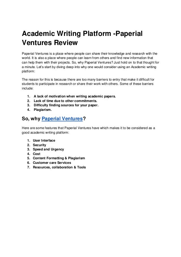 Academic Writing Platform -Paperial
Ventures Review
Paperial Ventures is a place where people can share their knowledge and research with the
world. It is also a place where people can learn from others and find new information that
can help them with their projects. So, why Paperial Ventures? Just hold on to that thought for
a minute. Let’s start by diving deep into why one would consider using an Academic writing
platform:
The reason for this is because there are too many barriers to entry that make it difficult for
students to participate in research or share their work with others. Some of these barriers
include:
1. A lack of motivation when writing academic papers.
2. Lack of time due to other commitments.
3. Difficulty finding sources for your paper.
4. Plagiarism.
So, why Paperial Ventures?
Here are some features that Paperial Ventures have which makes it to be considered as a
good academic writing platform:
1. User Interface
2. Security
3. Speed and Urgency
4. Cost
5. Content Formatting & Plagiarism
6. Customer care Services
7. Resources, collaboration & Tools
 