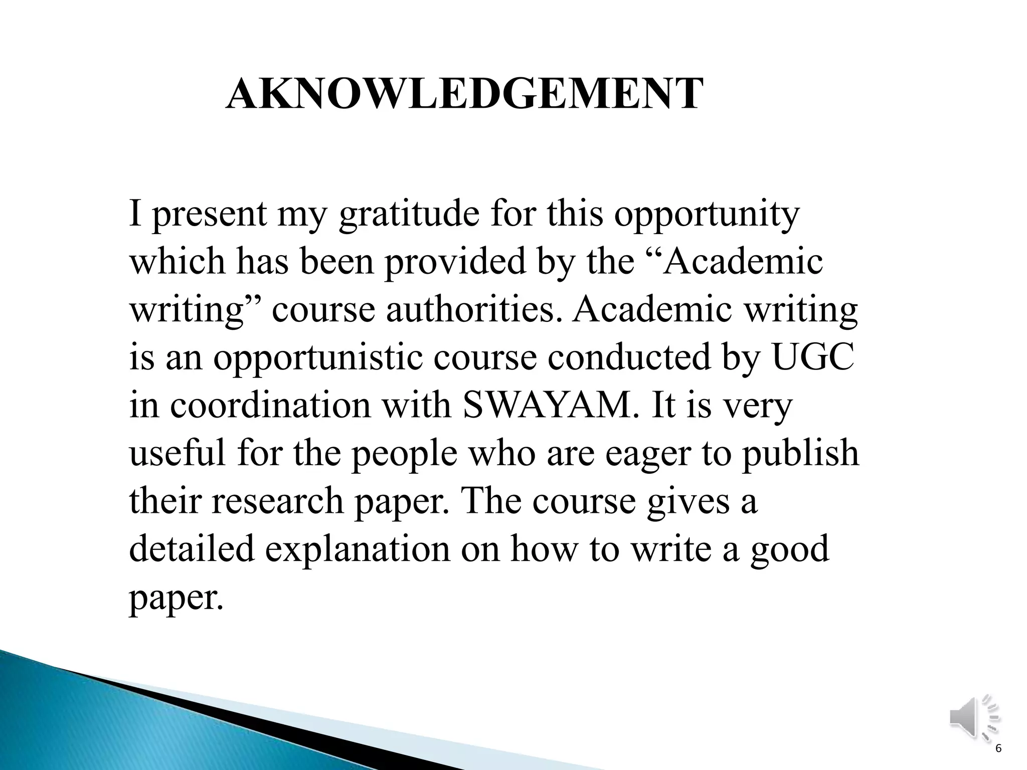 6
AKNOWLEDGEMENT
I present my gratitude for this opportunity
which has been provided by the “Academic
writing” course authorities. Academic writing
is an opportunistic course conducted by UGC
in coordination with SWAYAM. It is very
useful for the people who are eager to publish
their research paper. The course gives a
detailed explanation on how to write a good
paper.
 