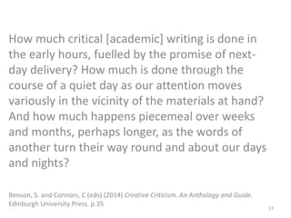 How much critical [academic] writing is done in
the early hours, fuelled by the promise of next-
day delivery? How much is done through the
course of a quiet day as our attention moves
variously in the vicinity of the materials at hand?
And how much happens piecemeal over weeks
and months, perhaps longer, as the words of
another turn their way round and about our days
and nights?
Benson, S. and Connors, C (eds) (2014) Creative Criticism. An Anthology and Guide.
Edinburgh University Press. p.35 13
 