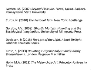 Iversen, M. (2007) Beyond Pleasure. Freud, Lacan, Barthes.
Pennsylvania State University
Curtis, N. (2010) The Pictorial Turn. New York: Routledge
Gordon, A.V. (2008) Ghostly Matters: Haunting and the
Sociological Imagination. University of Minnesota Press
Davidson, P. (2015) The Last of the Light. About Twilight.
London: Reaktion Books.
Frosh, S. (2013) Hauntings: Psychoanalysis and Ghostly
Transmissions. London: Palgrave Macmillan
Holly, M.A. (2013) The Melancholy Art. Princeton University
Press
17
 