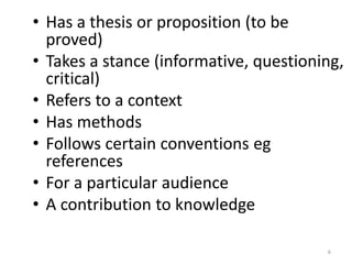 • Has a thesis or proposition (to be
proved)
• Takes a stance (informative, questioning,
critical)
• Refers to a context
• Has methods
• Follows certain conventions eg
references
• For a particular audience
• A contribution to knowledge
6
 