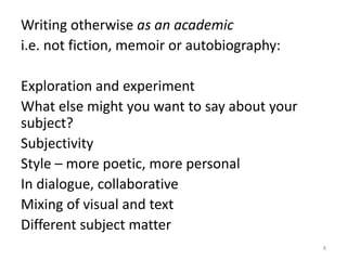 Writing otherwise as an academic
i.e. not fiction, memoir or autobiography:
Exploration and experiment
What else might you want to say about your
subject?
Subjectivity
Style – more poetic, more personal
In dialogue, collaborative
Mixing of visual and text
Different subject matter
8
 