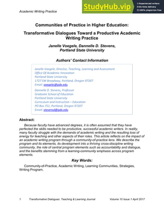 Academic Writing Practice April, 2017
1 Transformative Dialogues: Teaching & Learning Journal Volume 10 Issue 1 April 2017
Communities of Practice in Higher Education:
Transformative Dialogues Toward a Productive Academic
Writing Practice
Janelle Voegele, Dannelle D. Stevens,
Portland State University
Authors’ Contact Information
Janelle Voegele, Director, Teaching, Learning and Assessment
Office Of Academic Innovation
Portland State University
1727 SW Broadway, Portland, Oregon 97207
Email: voegelej@pdx.edu
Dannelle D. Stevens, Professor
Graduate School of Education
Portland State University
Curriculum and Instruction – Education
PO Box 751, Portland, Oregon 97207
Email: stevensd@pdx.edu
Abstract:
Because faculty have advanced degrees, it is often assumed that they have
perfected the skills needed to be productive, successful academic writers. In reality,
many faculty struggle with the demands of academic writing and the resulting loss of
energy for teaching and other aspects of their roles. This article reflects on the impact of
an academic writing program through a community-of-practice lens. We describe the
program and its elements, its development into a thriving cross-discipline writing
community, the role of central program elements such as accountability and dialogue,
and the benefits stemming from a learning-community emphasis across program
elements.
Key Words:
Community-of-Practice, Academic Writing, Learning Communities, Strategies,
Writing Program.
 