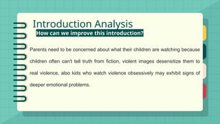 Introduction Analysis
How can we improve this introduction?
Parents need to be concerned about what their children are watching because
children often can't tell truth from fiction, violent images desensitize them to
real violence, also kids who watch violence obsessively may exhibit signs of
deeper emotional problems.
 