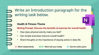 Write an Introduction paragraph for the
writing task below.
C1: Work independently B2-B1: Work with your buddy A2: Use the outline given
Health & Fitness Theme
Writing Prompt: Discuss the benefits of exercise for overall health.
• How does physical activity make you feel?
• Can simple exercises improve overall health?
• Share thoughts on the importance of staying active in daily life.
 