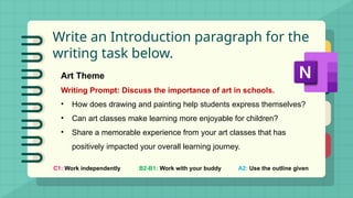 Write an Introduction paragraph for the
writing task below.
C1: Work independently B2-B1: Work with your buddy A2: Use the outline given
Art Theme
Writing Prompt: Discuss the importance of art in schools.
• How does drawing and painting help students express themselves?
• Can art classes make learning more enjoyable for children?
• Share a memorable experience from your art classes that has
positively impacted your overall learning journey.
 