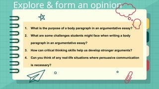 Explore & form an opinion
1. What is the purpose of a body paragraph in an argumentative essay?
2. What are some challenges students might face when writing a body
paragraph in an argumentative essay?
3. How can critical thinking skills help us develop stronger arguments?
4. Can you think of any real-life situations where persuasive communication
is necessary?
 