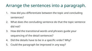 Arrange the sentences into a paragraph.
1. How did you differentiate between the topic and concluding
sentences?
2. What does the concluding sentence do that the topic sentence
did not?
3. How did the transitional words and phrases guide your
sequencing of the detail sentences?
4. Did the details have to be in a specific order? Why?
5. Could the paragraph be improved in any way?
 