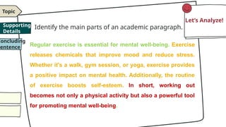 Identify the main parts of an academic paragraph.
Regular exercise is essential for mental well-being. Exercise
releases chemicals that improve mood and reduce stress.
Whether it's a walk, gym session, or yoga, exercise provides
a positive impact on mental health. Additionally, the routine
of exercise boosts self-esteem. In short, working out
becomes not only a physical activity but also a powerful tool
for promoting mental well-being.
Topic
Concluding
Sentence
Let’s Analyze!
Supporting
Details
 