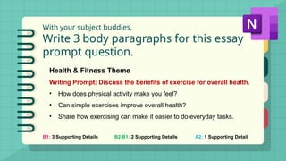 With your subject buddies,
Write 3 body paragraphs for this essay
prompt question.
B1: 3 Supporting Details B2-B1: 2 Supporting Details A2: 1 Supporting Detail
Health & Fitness Theme
Writing Prompt: Discuss the benefits of exercise for overall health.
• How does physical activity make you feel?
• Can simple exercises improve overall health?
• Share how exercising can make it easier to do everyday tasks.
 