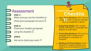 Assessment
STEP 1:
Make sure you use the checklist to
check your paragraph structure 🔎
STEP 2:
Check your buddy’s paragraph
using the checklist 👥
STEP3:
Ask me to check your work ⭐
❑ Clear Topic Sentence: Did I start my
paragraph with a sentence that tells
what my paragraph is about?
❑ Supporting Details: Did I include
specific information or examples that
support my main idea?
❑ Concluding Sentence: Did I end my
paragraph with a sentence that
summarizes or concludes my
thoughts?
❑ Spelling and Punctuations: Have I
checked for spelling mistakes and
made sure my punctuations are on
point?
Academic Paragraph
Checklis
t!
 