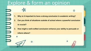 Explore & form an opinion
1. Why is it important to have a strong conclusion in academic writing?
2. Can you think of situations outside of school where a powerful conclusion
is crucial?
3. How might a well-crafted conclusion enhance your ability to persuade or
inform others?
 