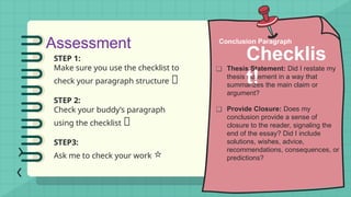 Assessment
STEP 1:
Make sure you use the checklist to
check your paragraph structure 🔎
STEP 2:
Check your buddy’s paragraph
using the checklist 👥
STEP3:
Ask me to check your work ⭐
❑ Thesis Statement: Did I restate my
thesis statement in a way that
summarizes the main claim or
argument?
❑ Provide Closure: Does my
conclusion provide a sense of
closure to the reader, signaling the
end of the essay? Did I include
solutions, wishes, advice,
recommendations, consequences, or
predictions?
Conclusion Paragraph
Checklis
t!
 