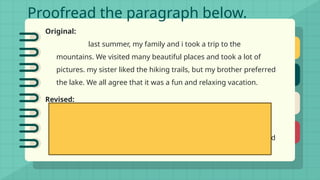 Proofread the paragraph below.
Original:
last summer, my family and i took a trip to the
mountains. We visited many beautiful places and took a lot of
pictures. my sister liked the hiking trails, but my brother preferred
the lake. We all agree that it was a fun and relaxing vacation.
Revised:
Last summer, my family and I took a trip to the
mountains. We visited many beautiful places and took a lot of
pictures. My sister liked the hiking trails, but my brother preferred
the lake. We all agree that it was a fun and relaxing vacation.
 