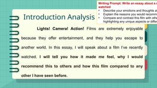 Introduction Analysis
Lights! Camera! Action! Films are extremely enjoyable
because they offer entertainment, and they help you escape to
another world. In this essay, I will speak about a film I’ve recently
watched. I will tell you how it made me feel, why I would
recommend this to others and how this film compared to any
other I have seen before.
Writing Prompt: Write an essay about a m
watched
• Describe your emotions and thoughts af
• Explain the reasons you would recomme
• Compare and contrast this film with othe
highlighting any unique aspects or differ
 