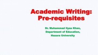 Academic Writing:
Pre-requisites
Dr. Muhammad Ilyas Khan,
Department of Education,
Hazara University
 