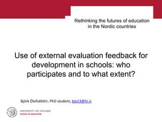 Rethinking the futures of education
in the Nordic countries
Use of external evaluation feedback for
development in schools: who
participates and to what extent?
Björk Ólafsdóttir, PhD student, bjo13@hi.is
 