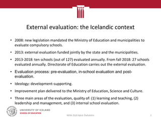 External evaluation: the Icelandic context
• 2008: new legislation mandated the Ministry of Education and municipalities to
evaluate compulsory schools.
• 2013: external evaluation funded jointly by the state and the municipalities.
• 2013-2018: ten schools (out of 127) evaluated annually. From fall 2018: 27 schools
evaluated annually. Directorate of Education carries out the external evaluation.
• Evaluation process: pre-evaluation, in-school evaluation and post-
evaluation.
• Ideology: development-supporting.
• Improvement plan delivered to the Ministry of Education, Science and Culture.
• Three main areas of the evaluation, quality of: (1) learning and teaching, (2)
leadership and management, and (3) internal school evaluation.
NERA 2020 Björk Ólafsdóttir 2
 