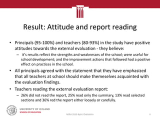 Result: Attitude and report reading
• Principals (95-100%) and teachers (80-93%) in the study have positive
attitudes towards the external evaluation - they believe:
– it’s results reflect the strengths and weaknesses of the school; were useful for
school development; and the improvement actions that followed had a positive
effect on practices in the school.
• All principals agreed with the statement that they have emphasized
that all teachers at school should make themeselves acquainted with
the evaluation findings.
• Teachers reading the external evaluation report:
– 26% did not read the report, 25% read only the summary, 13% read selected
sections and 36% red the report either loosely or carefully.
NERA 2020 Björk Ólafsdóttir 4
 