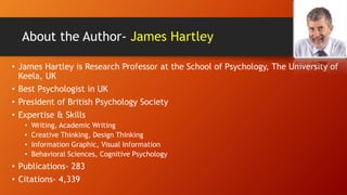 About the Author- James Hartley
• James Hartley is Research Professor at the School of Psychology, The University of
Keela, UK
• Best Psychologist in UK
• President of British Psychology Society
• Expertise & Skills
• Writing, Academic Writing
• Creative Thinking, Design Thinking
• Information Graphic, Visual Information
• Behavioral Sciences, Cognitive Psychology
• Publications- 283
• Citations- 4,339
 