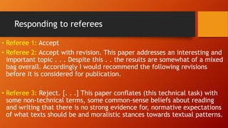 Responding to referees
• Referee 1: Accept
• Referee 2: Accept with revision. This paper addresses an interesting and
important topic . . . Despite this . . the results are somewhat of a mixed
bag overall. Accordingly I would recommend the following revisions
before it is considered for publication.
• Referee 3: Reject. [. . .] This paper conflates (this technical task) with
some non-technical terms, some common-sense beliefs about reading
and writing that there is no strong evidence for, normative expectations
of what texts should be and moralistic stances towards textual patterns.
 