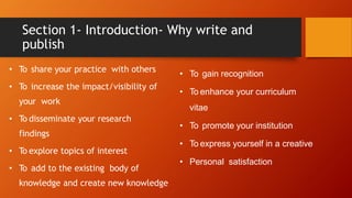 Section 1- Introduction- Why write and
publish
• To share your practice with others
• To increase the impact/visibility of
your work
• To disseminate your research
findings
• To explore topics of interest
• To add to the existing body of
knowledge and create new knowledge
• To gain recognition
• To enhance your curriculum
vitae
• To promote your institution
• To express yourself in a creative
• Personal satisfaction
 