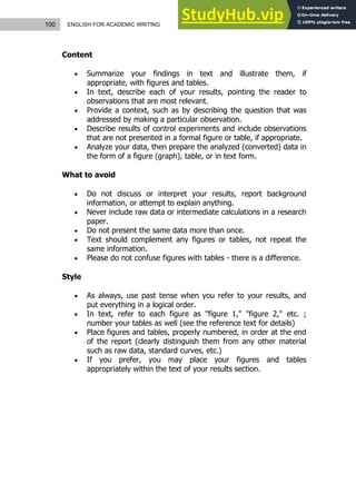 100 ENGLISH FOR ACADEMIC WRITING
Content
 Summarize your findings in text and illustrate them, if
appropriate, with figures and tables.
 In text, describe each of your results, pointing the reader to
observations that are most relevant.
 Provide a context, such as by describing the question that was
addressed by making a particular observation.
 Describe results of control experiments and include observations
that are not presented in a formal figure or table, if appropriate.
 Analyze your data, then prepare the analyzed (converted) data in
the form of a figure (graph), table, or in text form.
What to avoid
 Do not discuss or interpret your results, report background
information, or attempt to explain anything.
 Never include raw data or intermediate calculations in a research
paper.
 Do not present the same data more than once.
 Text should complement any figures or tables, not repeat the
same information.
 Please do not confuse figures with tables - there is a difference.
Style
 As always, use past tense when you refer to your results, and
put everything in a logical order.
 In text, refer to each figure as "figure 1," "figure 2," etc. ;
number your tables as well (see the reference text for details)
 Place figures and tables, properly numbered, in order at the end
of the report (clearly distinguish them from any other material
such as raw data, standard curves, etc.)
 If you prefer, you may place your figures and tables
appropriately within the text of your results section.
 